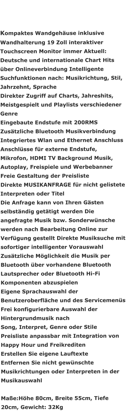 Kompaktes Wandgehäuse inklusive Wandhalterung 19 Zoll interaktiver Touchscreen Monitor immer Aktuell: Deutsche und internationale Chart Hits über Onlineverbindung Intelligente Suchfunktionen nach: Musikrichtung, Stil, Jahrzehnt, Sprache Direkter Zugriff auf Charts, Jahreshits, Meistgespielt und Playlists verschiedener Genre Eingebaute Endstufe mit 200RMS Zusätzliche Bluetooth Musikverbindung Integriertes Wlan und Ethernet Anschluss Anschlüsse für externe Endstufe, Mikrofon, HDMI TV Background Musik, Autoplay, Freispiele und Werbebanner Freie Gestaltung der Preisliste Direkte MUSIKANFRAGE für nicht gelistete Interpreten oder Titel Die Anfrage kann von Ihren Gästen selbständig getätigt werden Die angefragte Musik bzw. Sonderwünsche werden nach Bearbeitung Online zur Verfügung gestellt Direkte Musiksuche mit sofortiger intelligenter Vorauswahl Zusätzliche Möglichkeit die Musik per Bluetooth über vorhandene Bluetooth Lautsprecher oder Bluetooth Hi-Fi Komponenten abzuspielen Eigene Sprachauswahl der Benutzeroberfläche und des Servicemenüs Frei konfigurierbare Auswahl der Hintergrundmusik nach  Song, Interpret, Genre oder Stile Preisliste anpassbar mit Integration von Happy Hour und Freikrediten Erstellen Sie eigene Lauftexte Entfernen Sie nicht gewünschte Musikrichtungen oder Interpreten in der Musikauswahl  Maße:Höhe 80cm, Breite 55cm, Tiefe 20cm, Gewicht: 32Kg